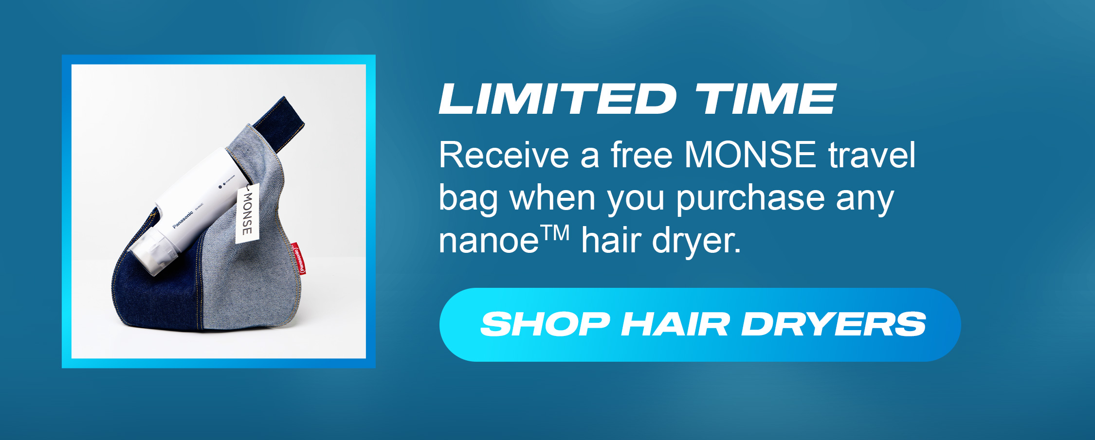 Limited Time - Receive a free MONSE travel bag when you purchase any nanoe hair dryer. Shop Hair dryers