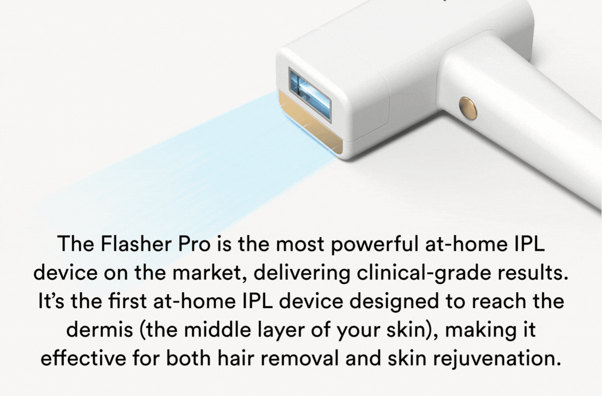 The Flasher Pro is the most powerful at-home IPL device on the market, delivering clinical-grade results. It’s the first at-home IPL device designed to reach the dermis (the middle layer of your skin), making it effective for both hair removal and skin rejuvenation.