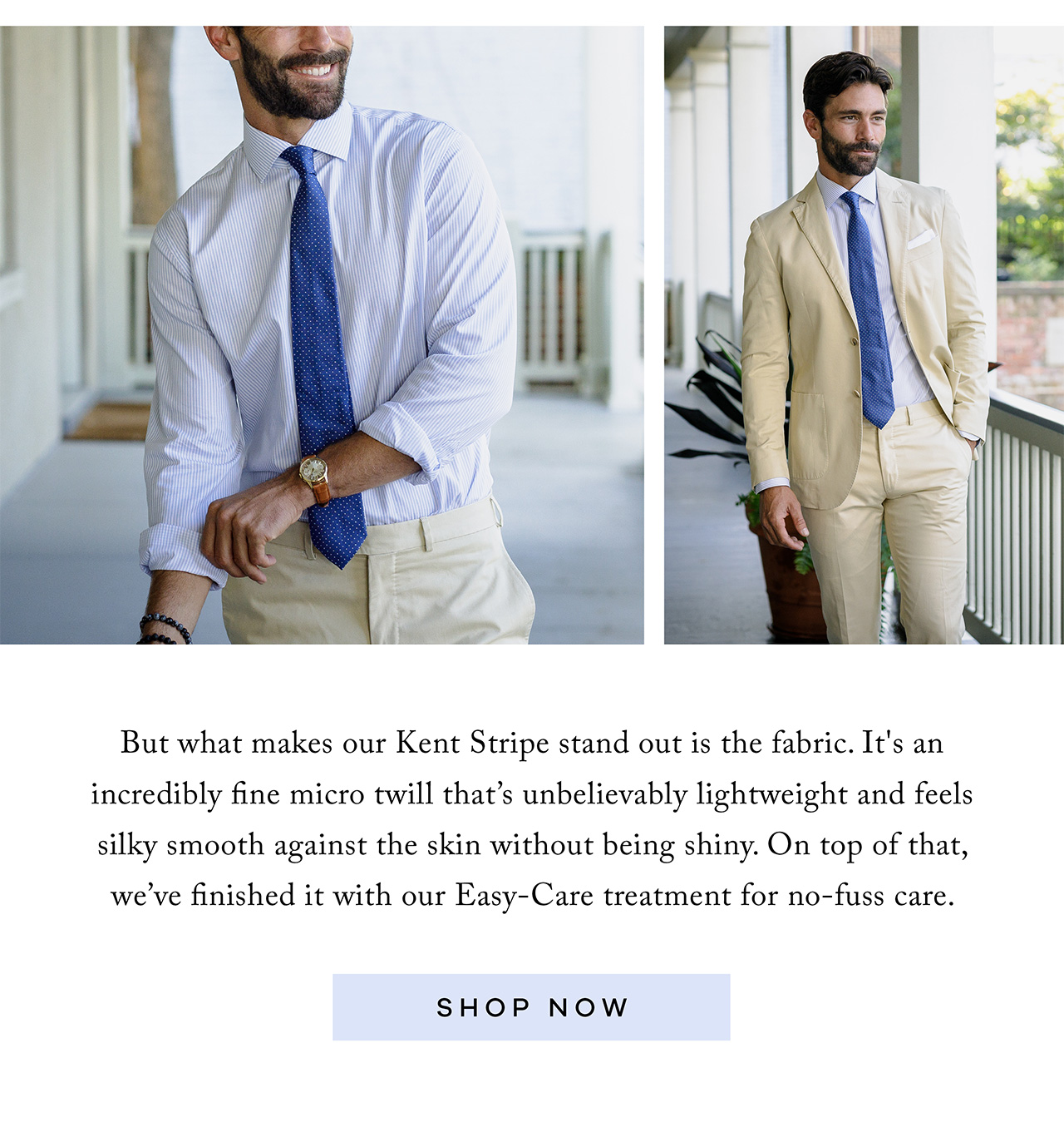 But what makes our Kent Stripe stand out is the fabric. It's an incredibly fine micro twill that’s unbelievably lightweight and feels silky smooth against the skin without being shiny. On top of that, we’ve finished it with our Easy-Care treatment for no-fuss care. Shop Now