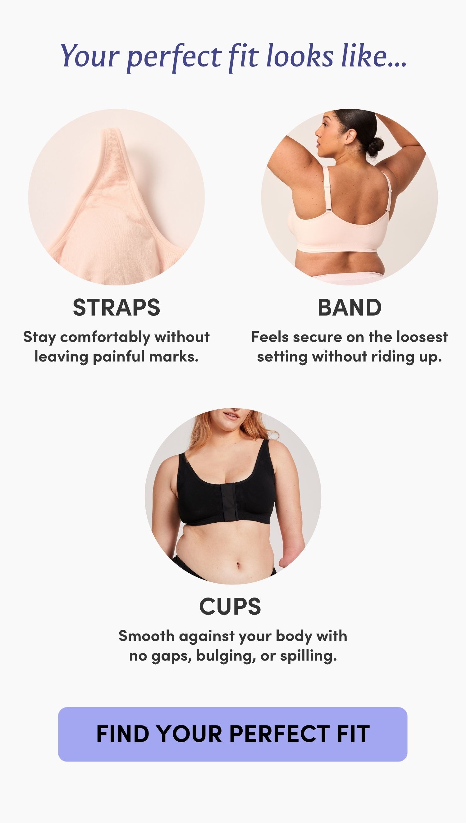 Your perfect fit looks like... STRAPS Stay comfortably without leaving painful marks. BAND Feels secure on the loosest setting without riding up. CUPS Smooth against your body with no gaps, bulging, or spilling. FIND YOUR PERFECT FIT
