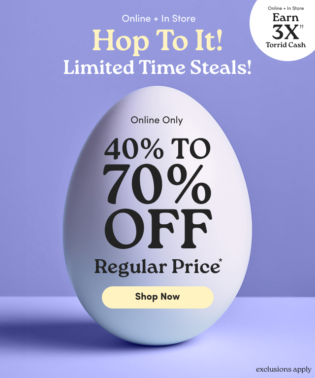 Online + In Store | Hop To It!  | Limited Time Steals! | Online + In Store | Earn 3X Torrid Cash†† | Online Only | 40% - 70% Off Regular Price* | Shop Now > | exclusions apply