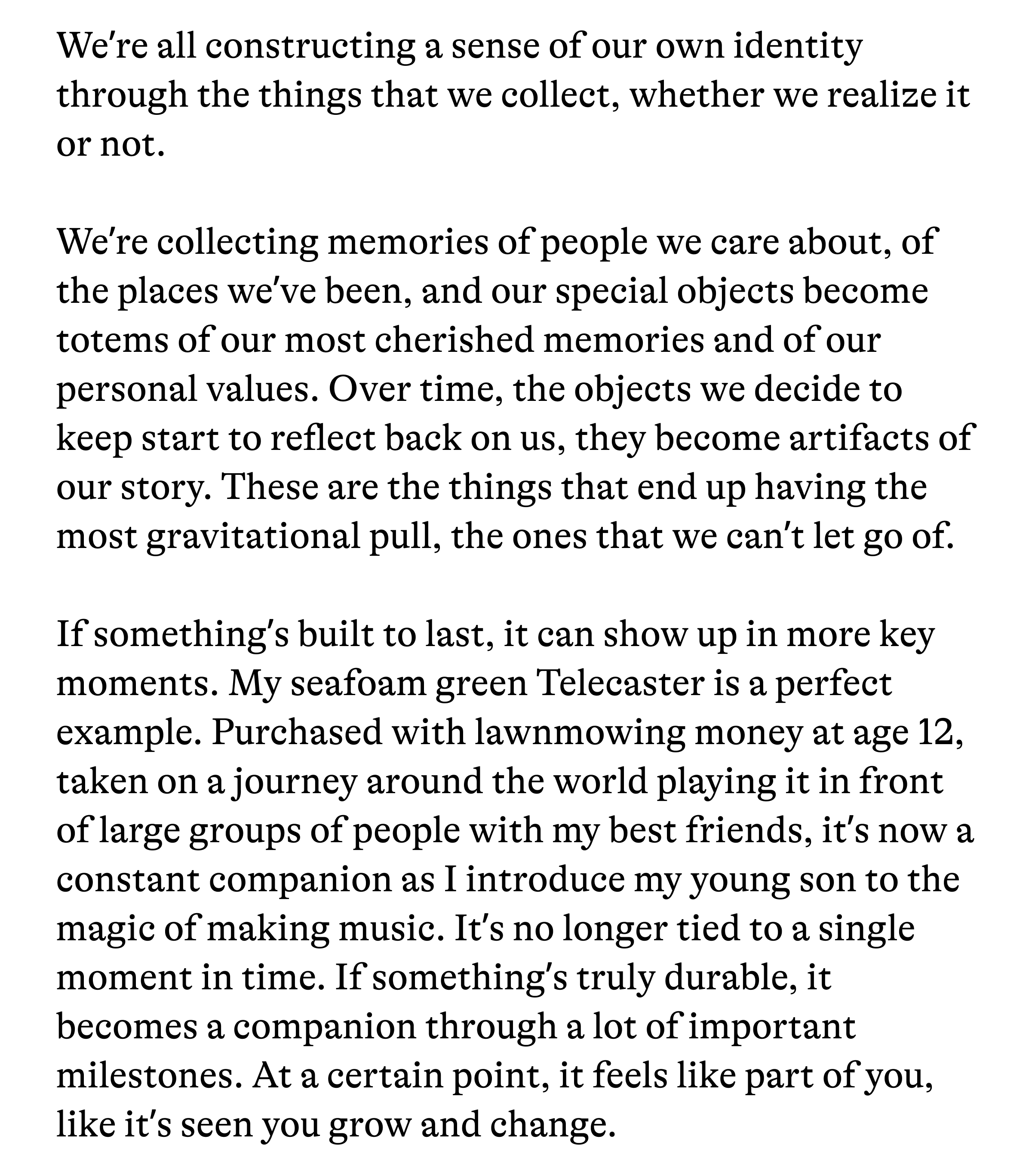 We're all constructing a sense of our own identity through the things that we collect, whether we realize it or not. We're collecting memories of people we care about, of the places we've been, and our special objects become totems of our most cherished memories and of our personal values. Over time, the objects we decide to keep start to reflect back on us, they become artifacts of our story. These are the things that end up having the most gravitational pull, the ones that we can't let go of. If something's built to last, it can show up in more key moments. My seafoam green Telecaster is a perfect example. Purchased with lawnmowing money at age 12, taken on a journey around the world playing it in front of large groups of people with my best friends, it's now a constant companion as I introduce my young son to the magic of making music. It's no longer tied to a single moment in time. If something's truly durable, it becomes a companion through a lot of important milestones. At a certain point, it feels like part of you, like it's seen you grow and change.