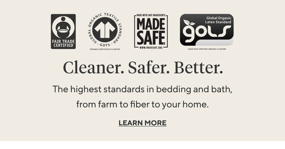 CLEANER. SAFER. BETTER. The highest standards in bedding and bath, from farm to fiber to your home.