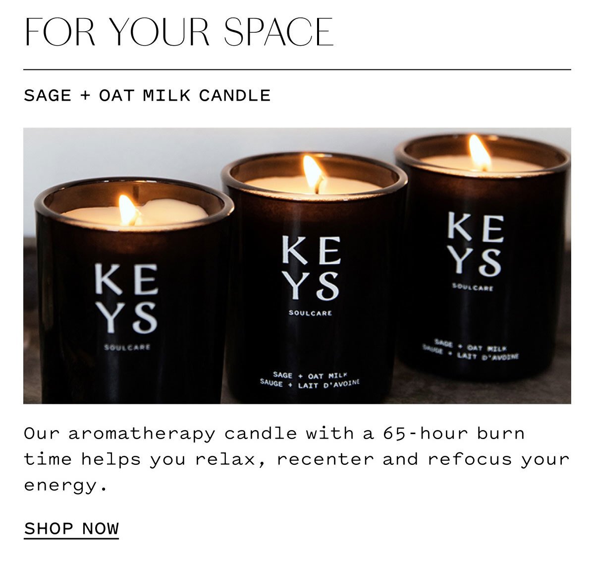 FOR YOUR SPACE  SAGE + OAT MILK CANDLE  Our aromatherapy candle with a 65-hour burn time helps you relax, recenter, and refocus your energy.  SHOP NOW