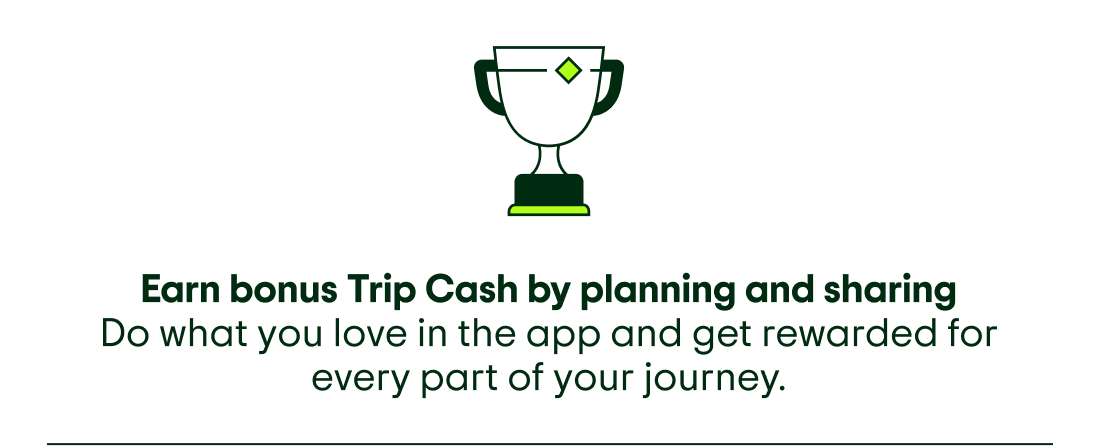 Image description: Icon of a trophy. Earn bonus Trip Cash by planning and sharing. Do what you love in the app and get rewarded for every part of your journey.
