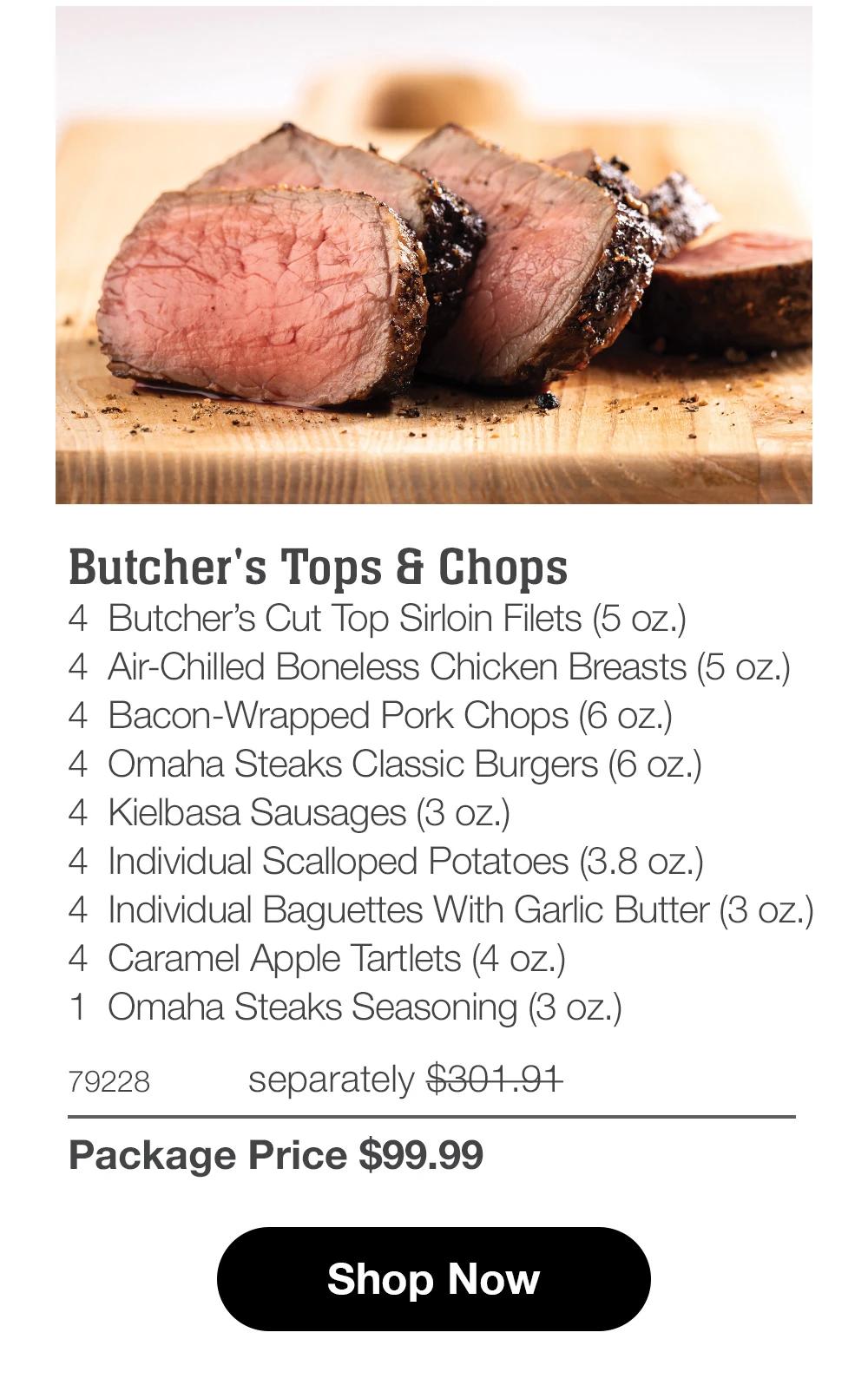 Butcher's Tops & Chops
4 Butcher's Cut Top Sirloin Filets (5 oz.)
4 Air-Chilled Boneless Chicken Breasts (5 oz.)
4 Bacon-Wrapped Pork Chops (6 oz.)
4 Omaha Steaks Classic Burgers (6 oz.)
4 Kielbasa Sausages (3 oz.)
4 Individual Scalloped Potatoes (3.8 oz.)
4 Individual Baguettes With Garlic Butter (3 oz.)
4 Caramel Apple Tartlets (4 oz.)
1 Omaha Steaks Seasoning (3 oz.)
79228
separately $301.91
Package Price $99.99

Shop Now
