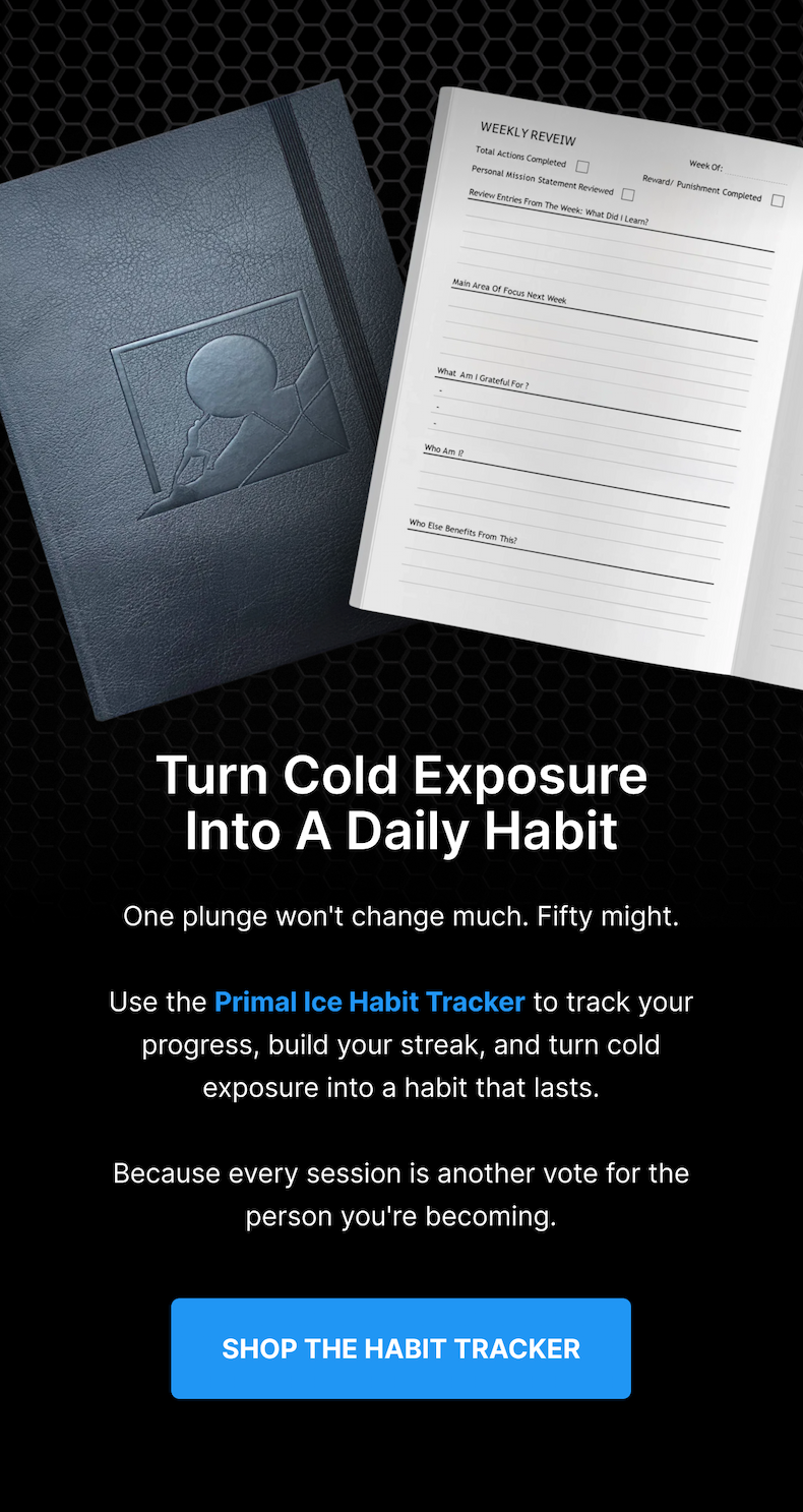 Turn Cold Exposure Into A Daily Habit One plunge won't change much. Fifty might. Use the Primal Ice Habit Tracker to track your progress, build your streak, and turn cold exposure into a habit that lasts. Because every session is another vote for the person you're becoming. [ SHOP THE HABIT TRACKER ] 