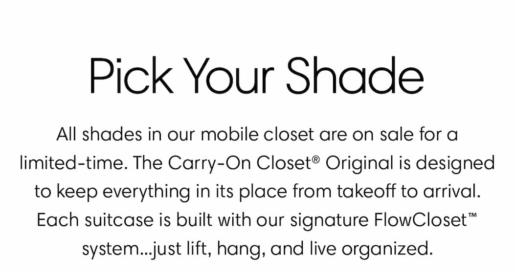 Pick your shade. Seasonal shades in our mobile closet are on sale for a limited-time. The Carry On Closet Original is designed to keep everything in its place from takeoff to arrival. Each suitcase is built with our signature FlowCloset™ system...just lift, hang, and live organized.