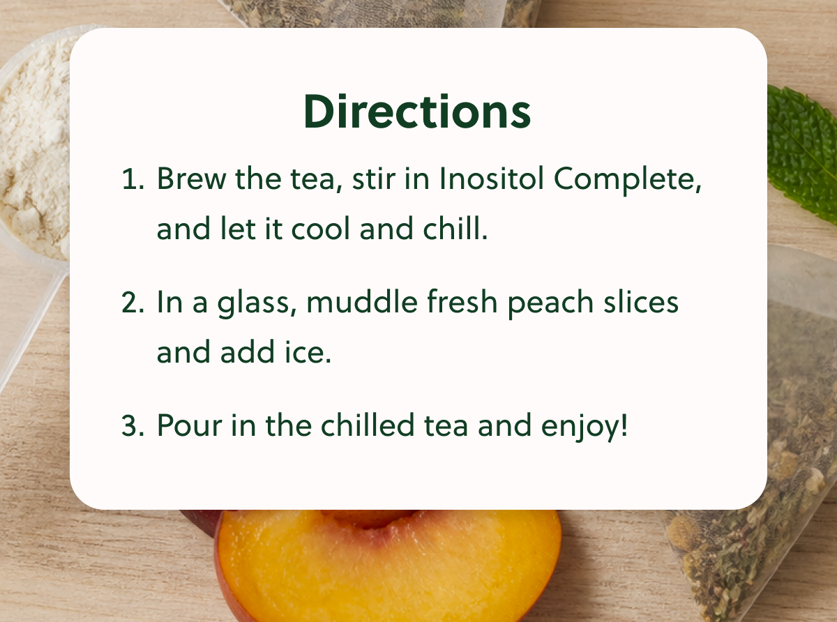 Directions 1. Brew the tea, stir in Inositol Complete, and let it cool and chill. 2. In a glass, muddle fresh peach slices and add ice. 3. Pour in the chilled tea and enjoy!