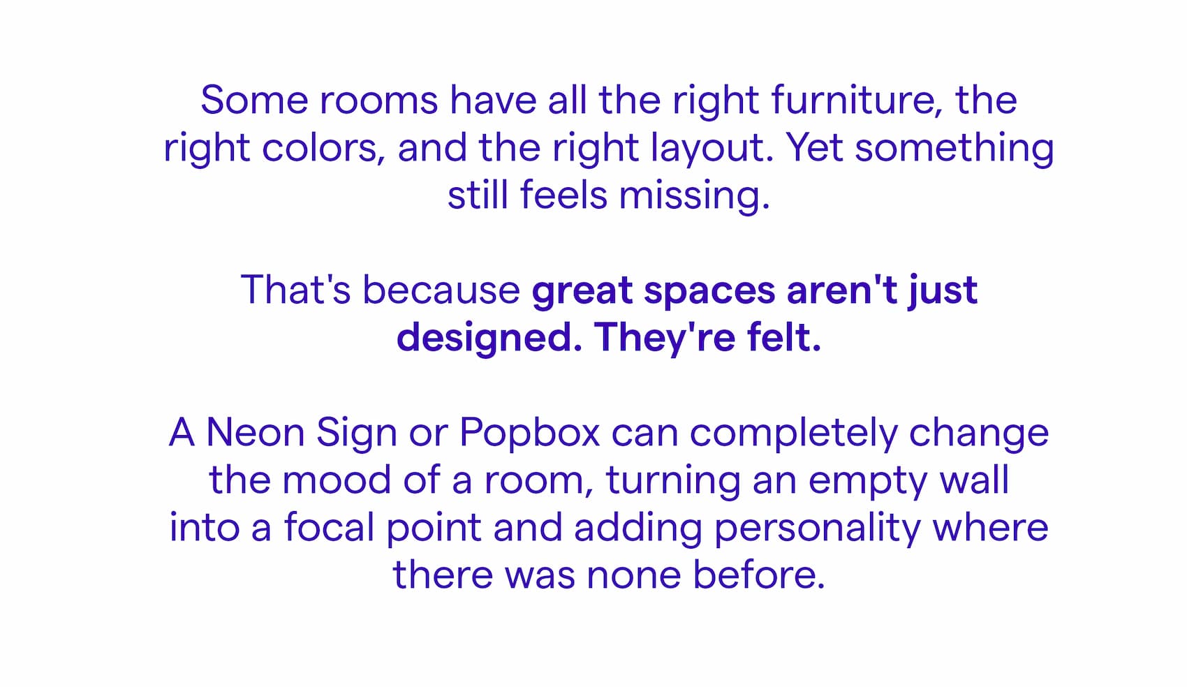 Some rooms have all the right furniture, the right colors, and the right layout. Yet something still feels missing. That's because great spaces aren't just designed. They're felt. A Neon Sign or Popbox can completely change the mood of a room, turning an empty wall into a focal point and adding personality where there was none before.