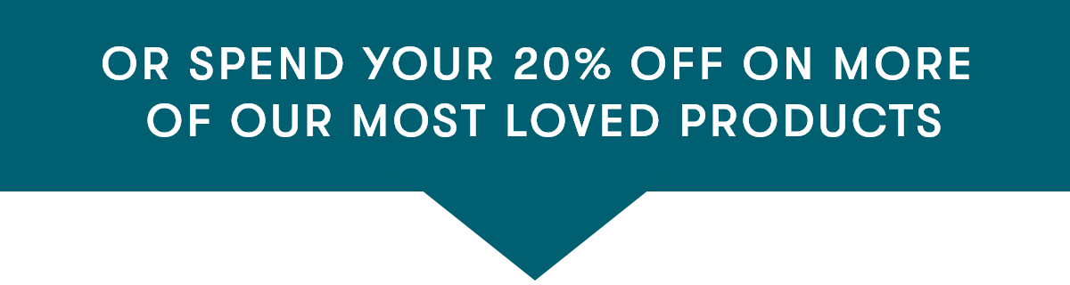 OR SPEND YOUR 20% OFF ON MORE OF OUR MOST LOVED PRODUCTS