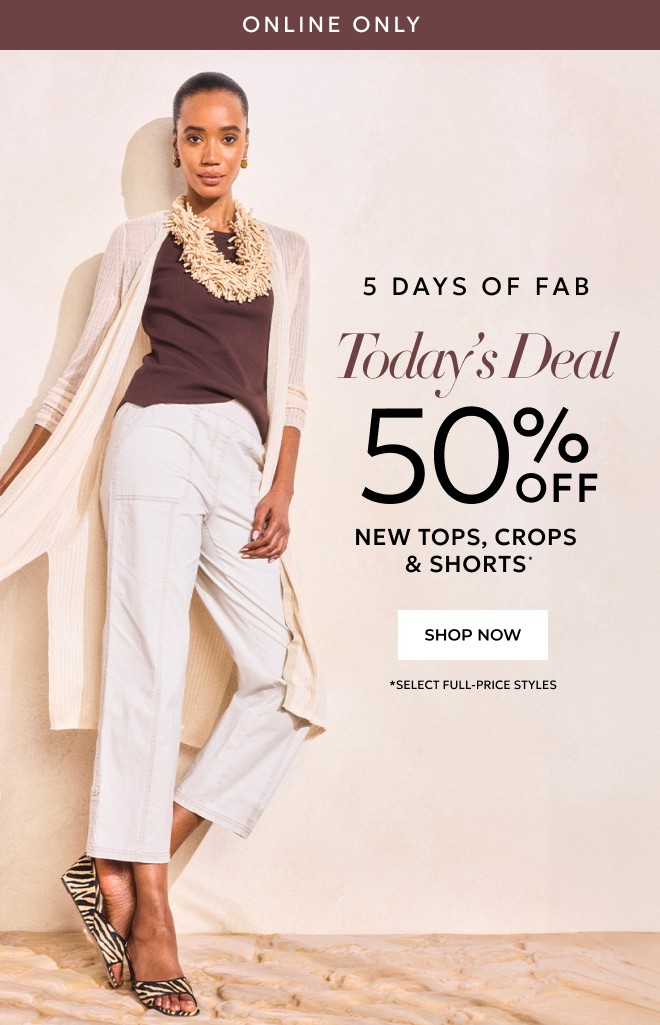 ONLINE ONLY 5 DAYS OF FAB. TODAY'S DEAL 50% OFF NEW TOPS, CROPS & SHORTS* SHOP NOW. *SELECT FULL-PRICE STYLES.