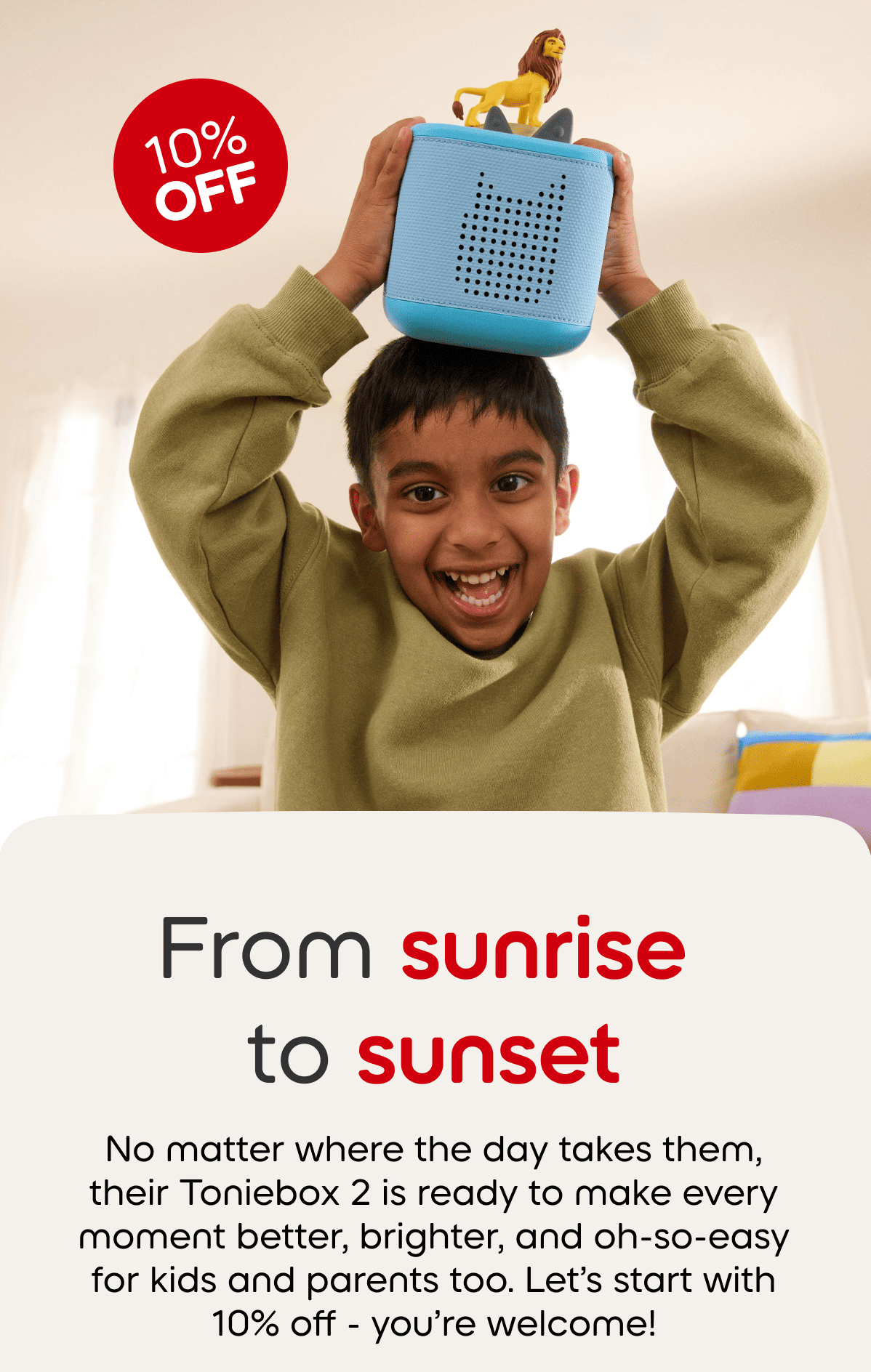 From sunrise to sunset; No matter where the day takes them, their Toniebox is ready to make every moment better, brighter, and oh-so-easy for kids and parents too. Let's start with 10% off - you're welcome. 