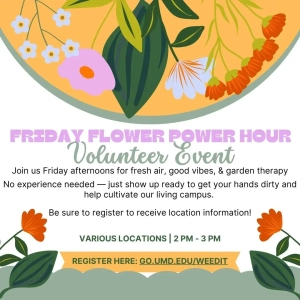 Friday Flower Power Hour promo, with illustrations of flowers: Volunteer Event: Join us Friday afternoons for fresh air, good vibes & garden therapy. No experience needed—just show up ready to get your hands dirty and help cultivate our living campus. Be sure to register to receive location information! Various locations | 2 p.m.-3 p.m. Register here: go.umd.edu/weedit