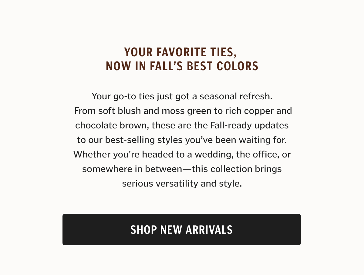 Your go-to ties just got a seasonal refresh.  From soft blush and moss green to rich copper and chocolate brown, these are the Fall-ready updates to our best-selling styles you’ve been waiting for. Whether you're headed to a wedding, the office, or somewhere in between—this collection brings serious versatility and style.