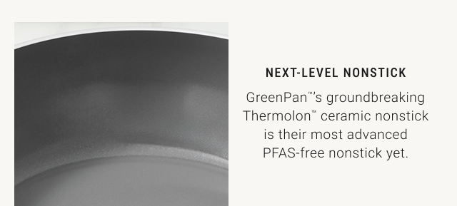 Next-Level Nonstick GreenPan™’s groundbreaking Thermolon™ ceramic nonstick is their most advanced PFAS-free nonstick yet.