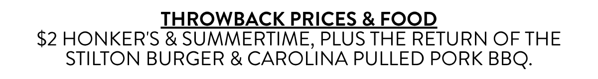 THROWBACK PRICES & FOOD$2 HONKER'S & SUMMERTIME, PLUS THE RETURN OF THE STILTON BURGER & CAROLINA PULLED PORK BBQ.