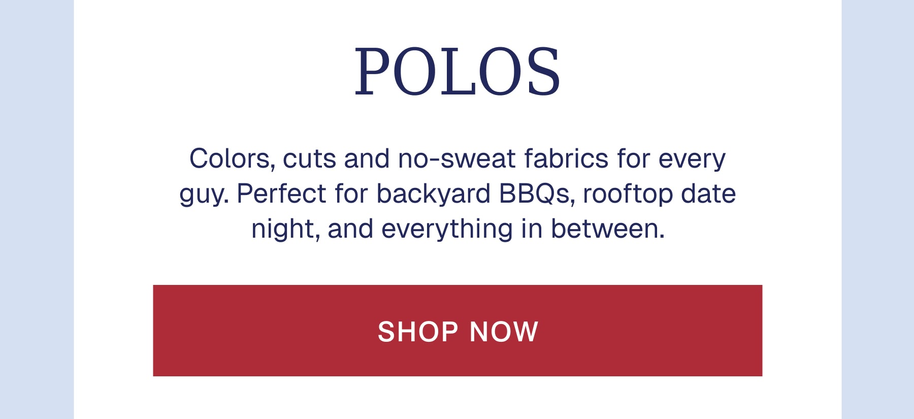 POLOS Colors, cuts and no-sweat fabrics for every guy. Perfect for backyard BBQs, rooftop date night, and everything in between.