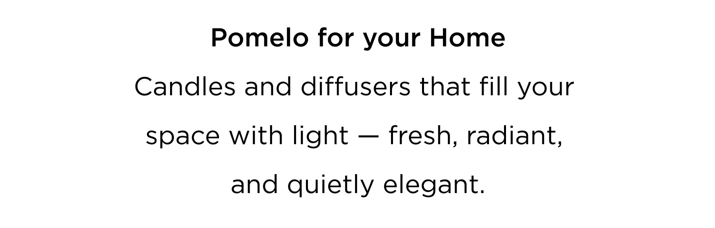 A scent designed to move with you — from morning to evening, from skin to space. Pomelo for You Bright, crisp and uplifting. Worn on the skin, it brings clarity, energy, and effortless modernity. Pomelo for your Home Candles and diffusers that fill your space with light — fresh, radiant, and quietly elegant. Layer your life with Pomelo. Wear it. Light it. Live in it. Bright. Refined. Iconic.