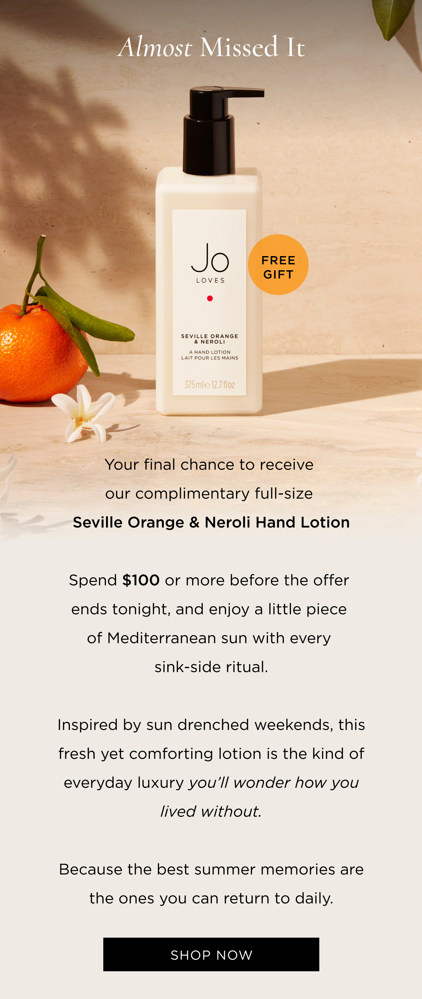 Your final chance to receive our complimentary full-size Seville Orange & Neroli Hand Lotion. Spend $100 or more before the offer ends tonight, and enjoy a little piece of Mediterranean sun with every sink-side ritual. Inspired by sun drenched weekends, this fresh yet comforting lotion is the kind of everyday luxury you’ll wonder how you lived without. Because the best summer memories are the ones you can return to daily.