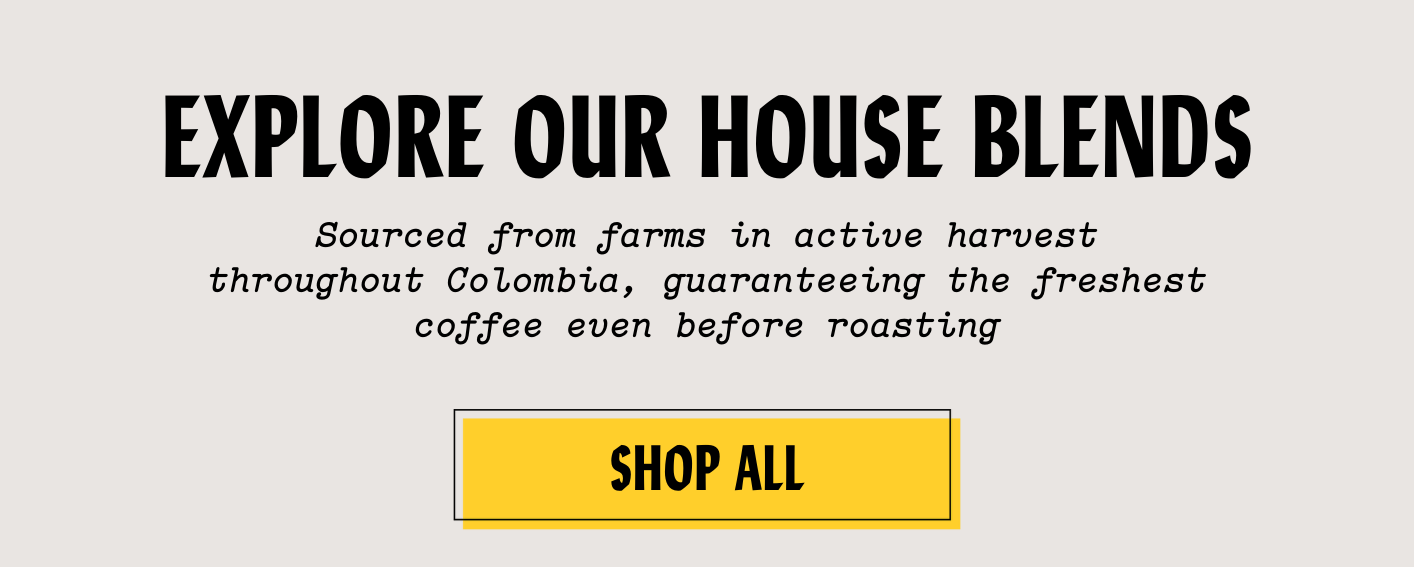 EXPLORE OUR HOUSE BLENDS - Sourced from farms in active harvest throughout Colombia, guaranteeing the freshest coffee even before roasting. SHOP ALL