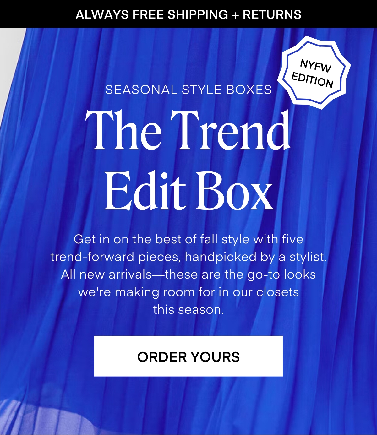 ALWAYS FREE SHIPPING + RETURNS Seasonal Style Boxes NYFW EDITION The Trend Edit Box Get in on the best of fall style with five trend-forward pieces, handpicked by a stylist. All new arrivals—these are the go-to looks we're making room for in our closets this season. ORDER YOURS
