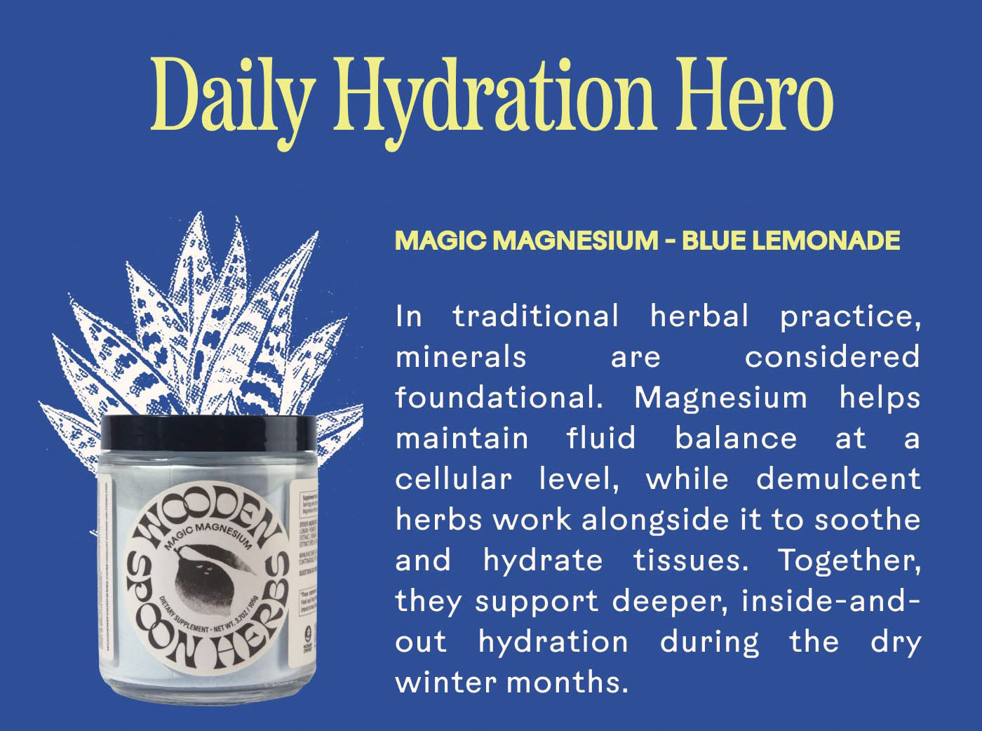 Daily Hydration Hero Magic Magnesium - Blue Lemonade  In traditional herbal practice, minerals are considered foundational. Magnesium helps maintain fluid balance at a cellular level, while demulcent herbs work alongside it to soothe and hydrate tissues. Together, they support deeper, inside-and-out hydration during the dry winter months.