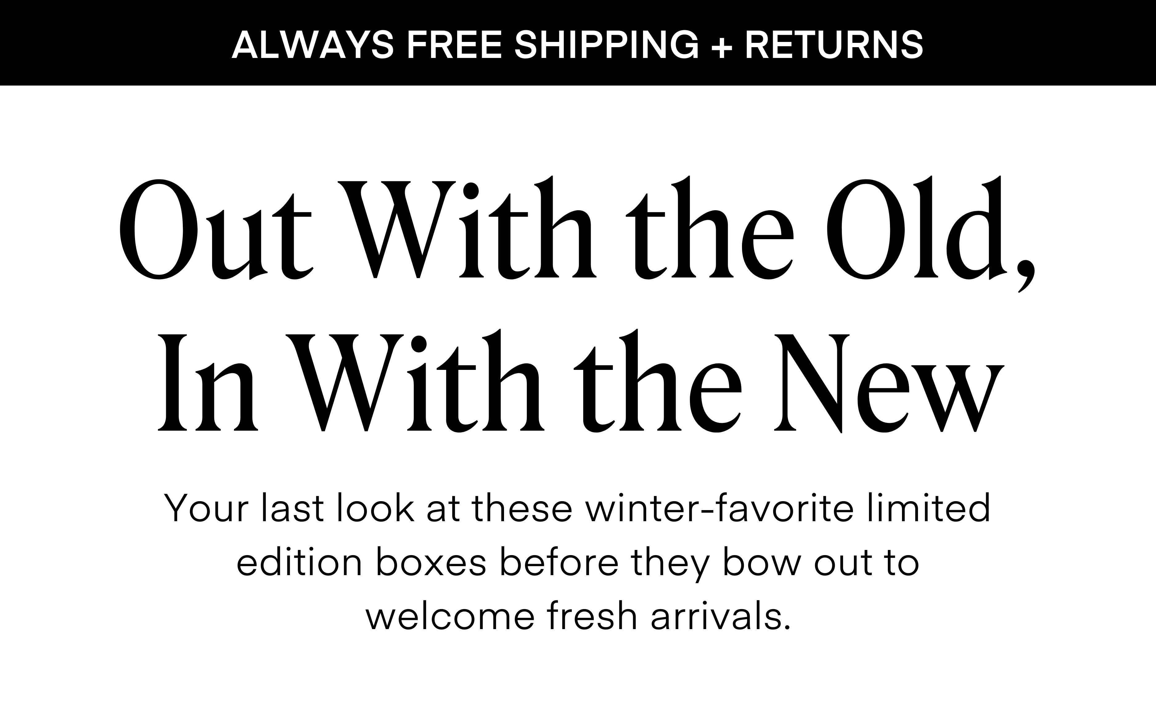 ALWAYS FREE SHIPPING + RETURNS Out with the Old, In with the New, Your last look at these winter favorite limited edition boxes before they bow out to welcome fresh arrivals