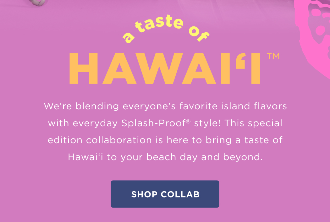 A Taste of Hawai‘i&nbsp; We’re blending everyone's favorite island flavors with everyday Splash-Proof style! This special edition collaboration is here to bring a taste of Hawai‘i to your beach day and beyond.  SHOP COLLAB