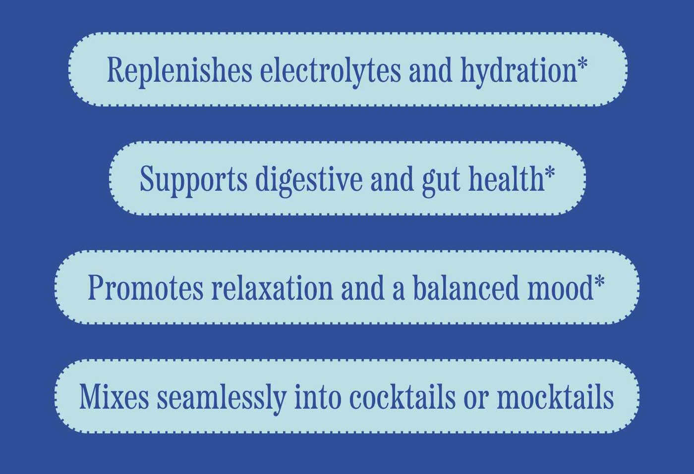 -Replenishes electrolytes and hydration* -Supports digestive and gut health* -Promotes relaxation and a balanced mood* -Mixes seamlessly into cocktails or mocktails