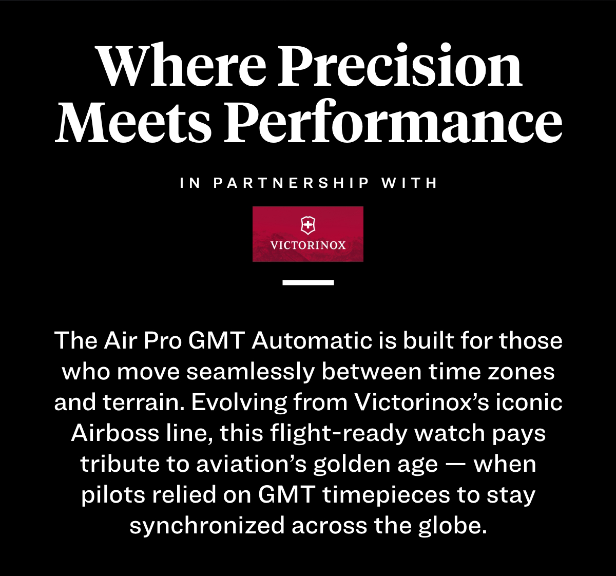 Where Precision Meets Performance. In partnership with Victorinox. The Air Pro GMT Automatic is built for those who move seamlessly between time zones and terrain. Evolving from Victorinox’s iconic Airboss line, this flight-ready watch pays tribute to aviation’s golden age — when pilots relied on GMT timepieces to stay synchronized across the globe.
