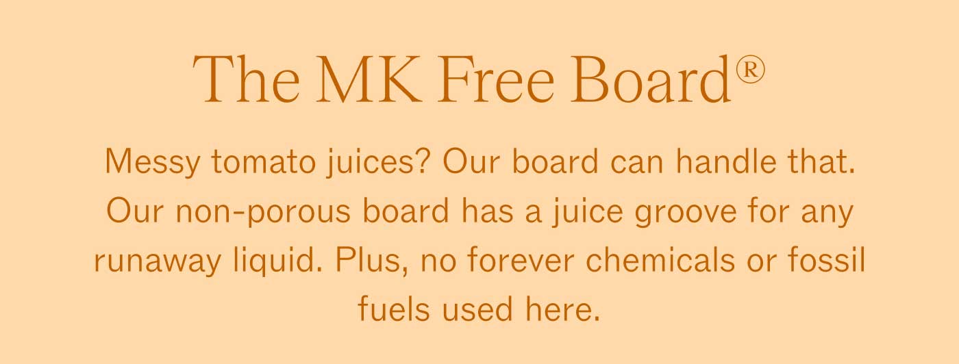 The MK Free Board® Messy tomato juices? Our board can handle that. Our non-porous board has a juice groove for any runaway liquid. Plus, no forever chemicals or fossil fuels used here.