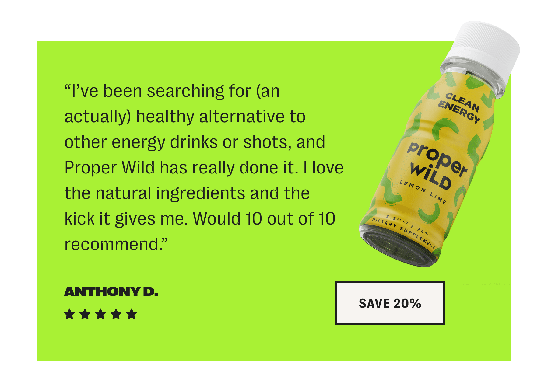 “i’ve been searching for (an actually) healthy alternative to other energy drinks or shots, and proper wild has really done it. i love the natural ingredients and the kick it gives me. would 10 out of 10 recommend.” - anthony d. // save 20%
