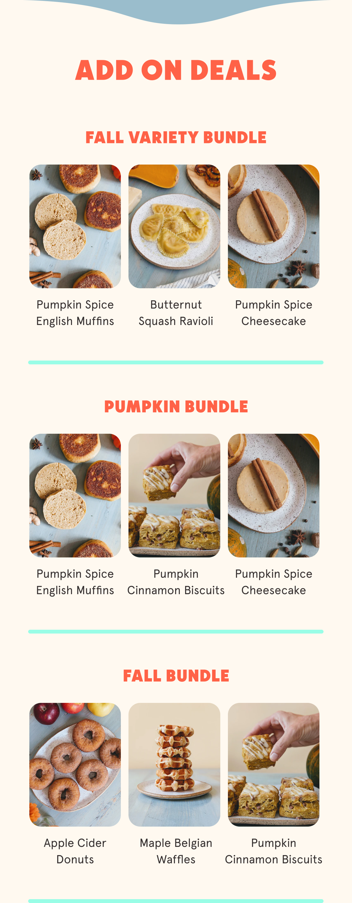 ADD ON DEALS Fall Variety Bundle (Pumpkin Spice English Muffins, Butternut Squash Ravioli, Pumpkin Spice Cheesecake) Pumpkin Bundle (Pumpkin Spice English Muffins, Pumpkin Cinnamon Biscuit, Pumpkin Cheesecakes) Fall Bundle (Apple Cider Donuts, Maple Waffle, Pumpkin-Cinn biscuits)