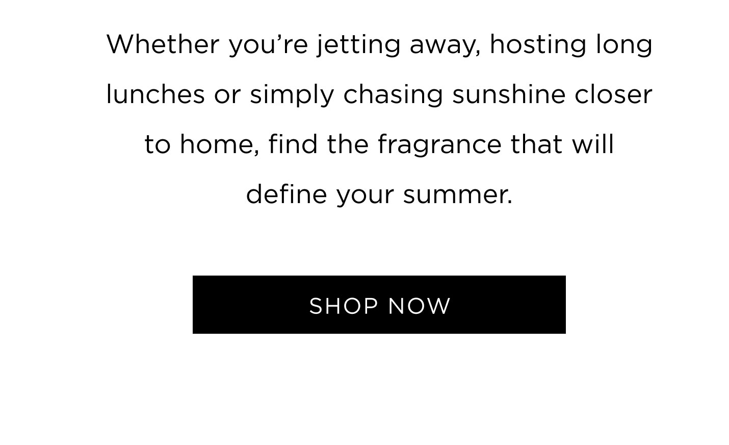 Whether you’re jetting away, hosting long lunches or simply chasing sunshine closer to home, find the fragrance that will define your summer.