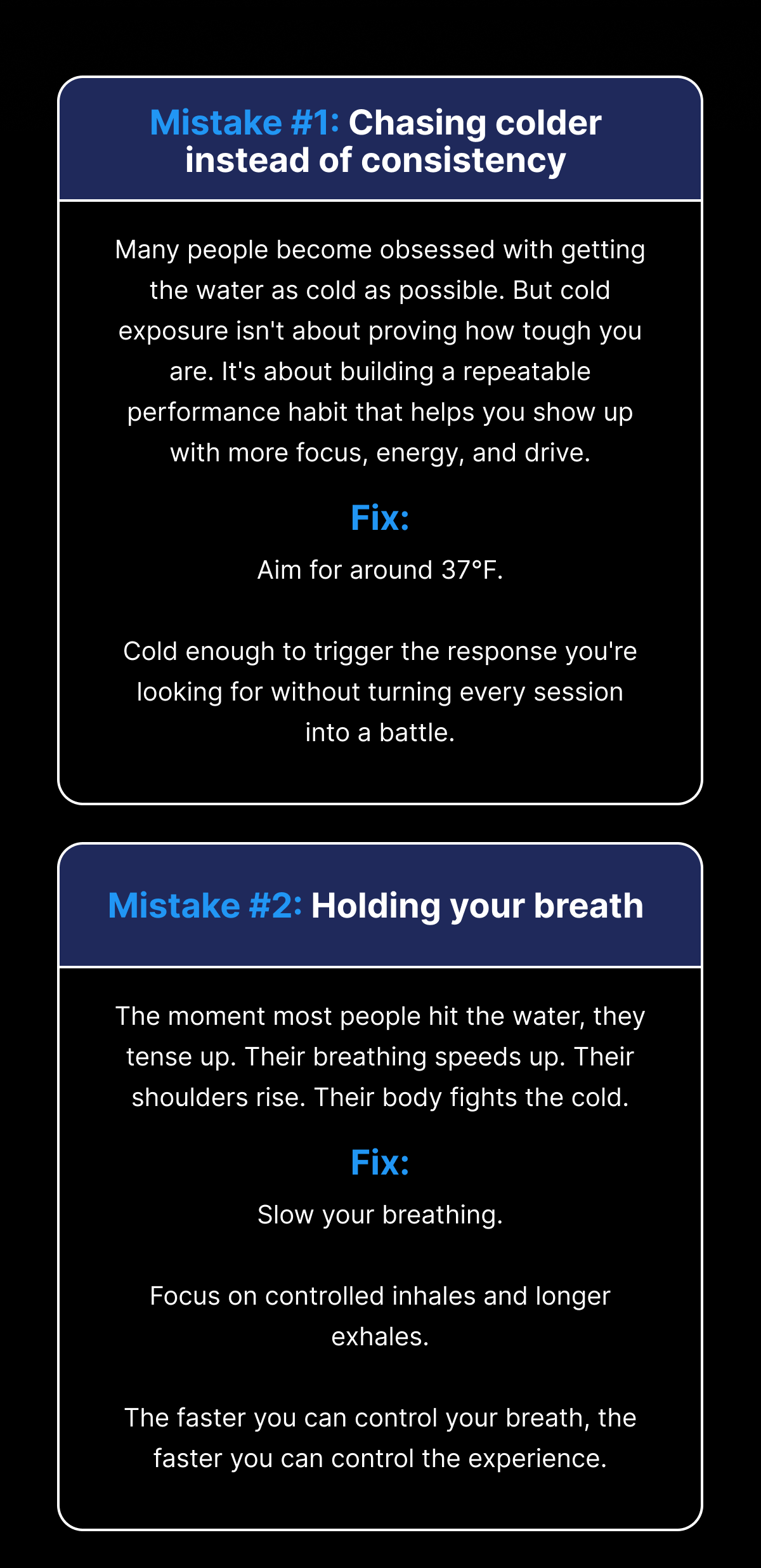 Mistake #1: Chasing colder instead of consistency Many people become obsessed with getting the water as cold as possible. But cold exposure isn't about proving how tough you are. It's about building a repeatable performance habit that helps you show up with more focus, energy, and drive. Fix: Aim for around 37°F. Cold enough to trigger the response you're looking for without turning every session into a battle. Mistake #2: Holding your breath The moment most people hit the water, they tense up. Their breathing speeds up. Their shoulders rise. Their body fights the cold. Fix: Slow your breathing. Focus on controlled inhales and longer exhales. The faster you can control your breath, the faster you can control the experience.
