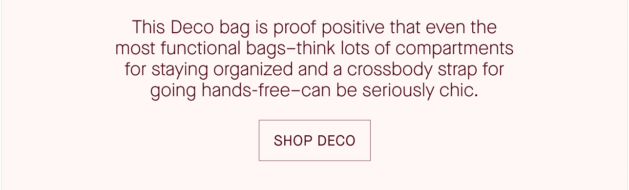 This Deco bag is proof positive that even the most functional bags - think lots of compartments for staying organized and a crossbody strap for going hands-free - can be seriously chic. SHOP DECO.