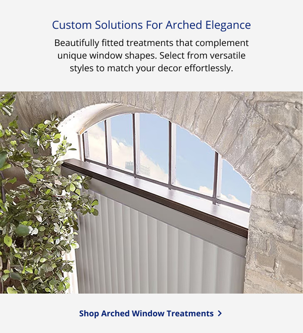 Custom Solutions For Arched Elegance | Beautifully fitted treatments that complement unique window shapes.  Select from versatile styles to match your decor effortlessly. | SHOP ARCHED WINDOW TREATMENTS >