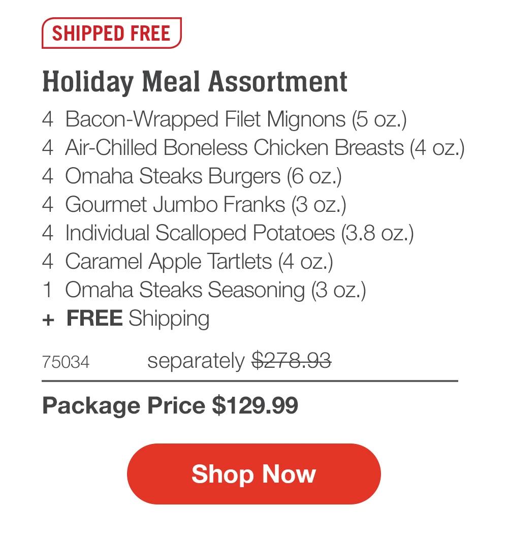 SHIPPED FREE

Holiday Meal Assortment_
4  Bacon-Wrapped Filet Mignons (5 oz.)
4  Air-Chilled Boneless Chicken Breasts (4 oz.)
4  Omaha Steaks Burgers (6 oz.)
4  Gourmet Jumbo Franks (3 oz.)
4  Individual Scalloped Potatoes (3.8 oz.)
4  Caramel Apple Tartlets (4 oz.)
1  Omaha Steaks Seasoning (3 oz.)
+  FREE Shipping
75034	separately $278.93_
Package Price $129.99

SHOP NOW
