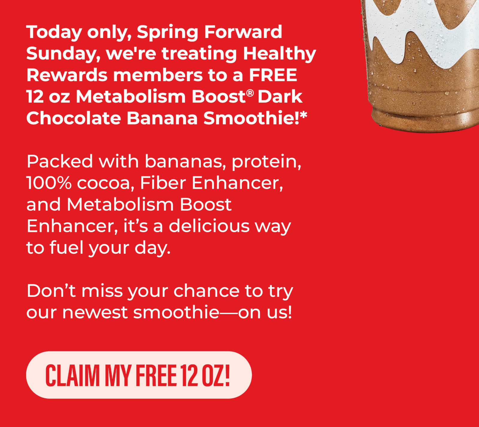 Come get a FREE 12 oz Metabolism Boost Dark Chocolate Banana smoothie today, 3/9. Only available while supplies last.