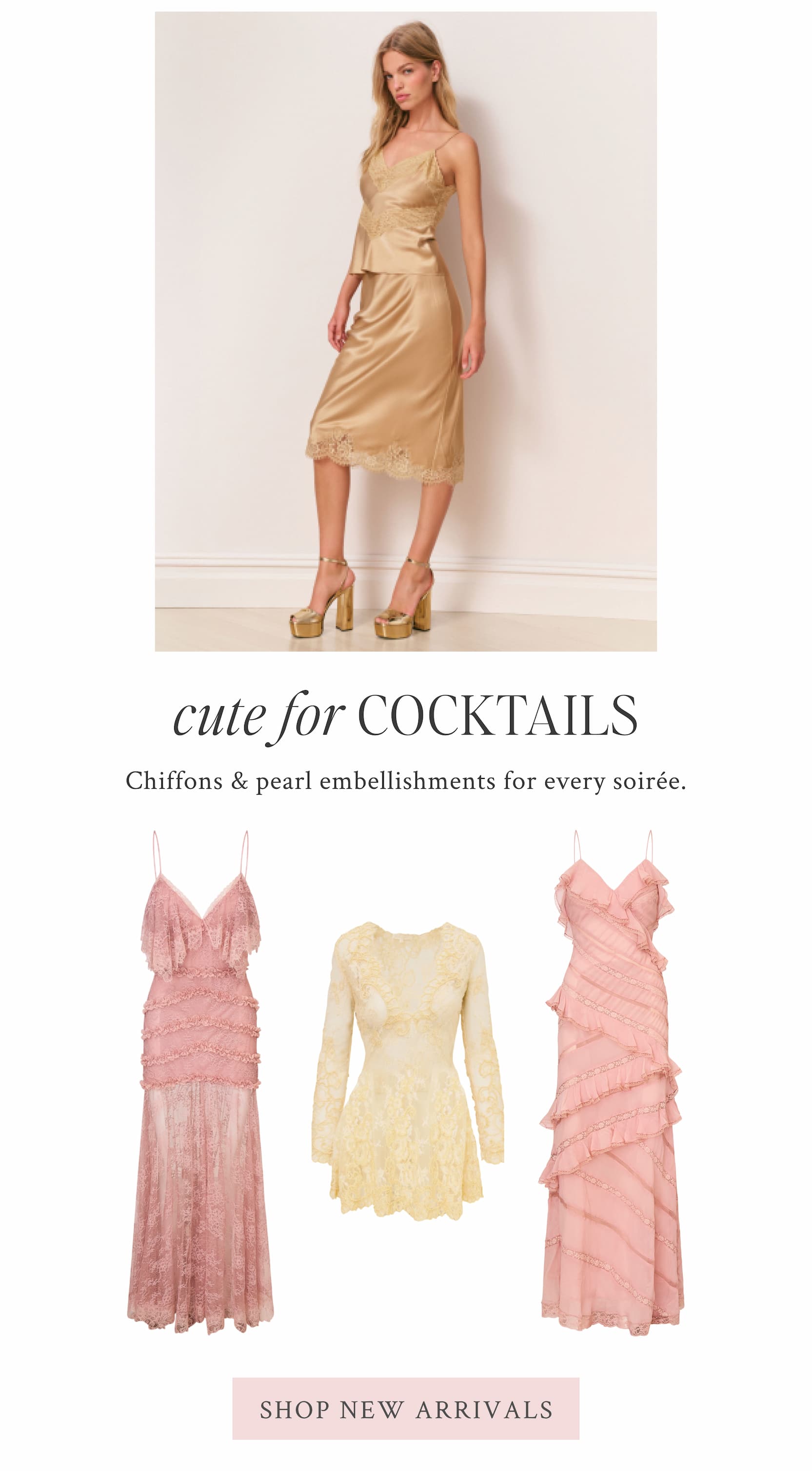 CUTE FOR COCKTAILS Chiffons & pearl embellishments for every soirée. <SHOP NEW ARRIVALS>
