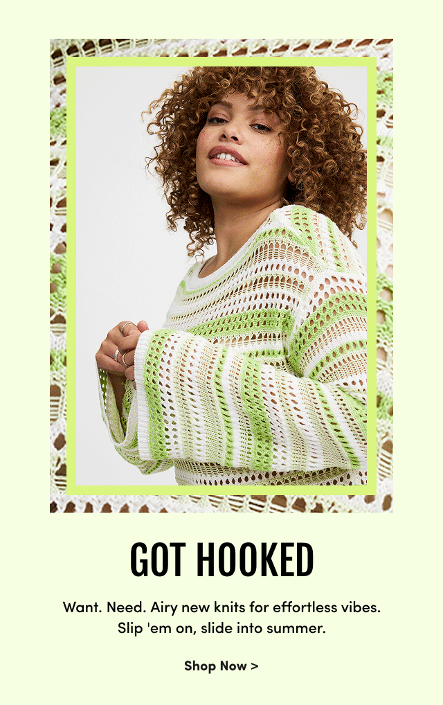 Got Hooked | Want. | Need. | Airy new knits for effortless vibes. | Slip 'em on, slide into summer. | Shop Now >