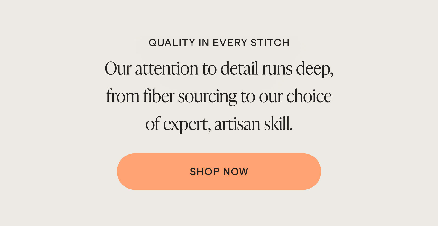 QUALITY IN EVERY STITCH | QUALITY IN EVERY STITCH Our attention to detail runs deep, from fiber sourcing to our choice of expert, artisan skill. | shop now