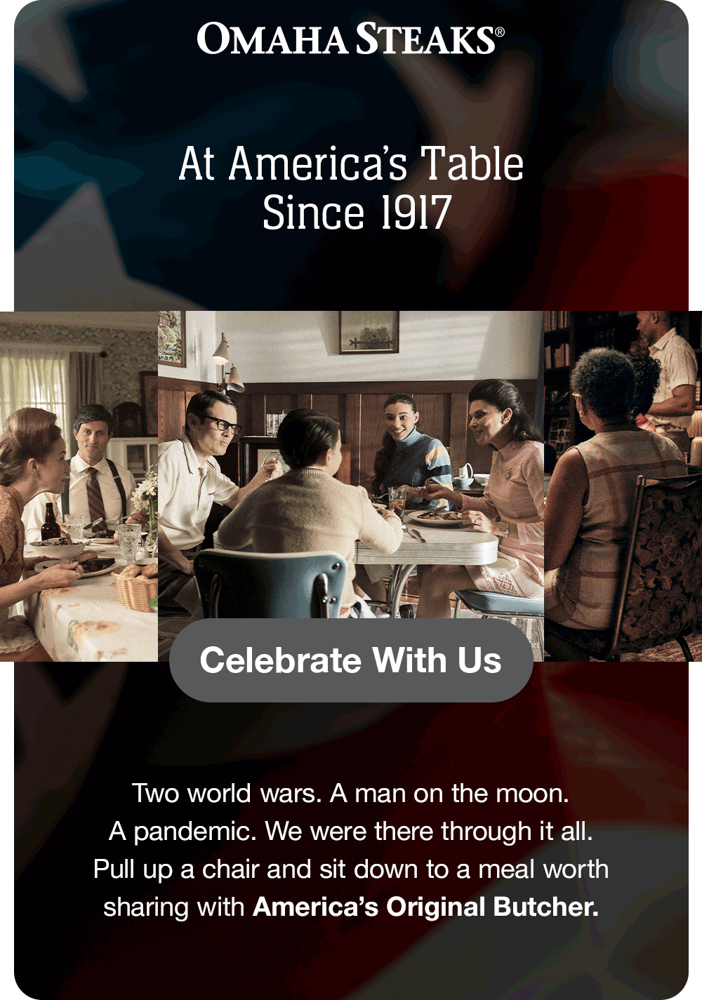 OMAHA STEAKS®
At America's Table
Since 1917
Celebrate With Us
Two world wars. A man on the moon.
A pandemic. We were there through it all.
Pull up a chair and sit down to a meal worth sharing with America's Original Butcher.
