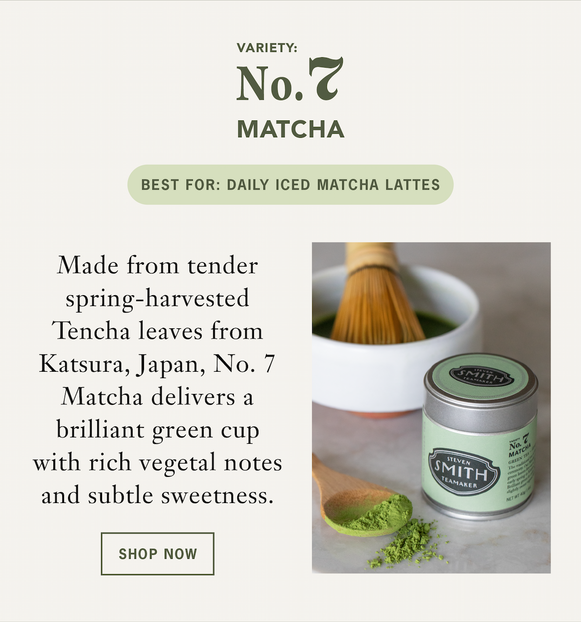 No. 7 Matcha   Made from tender spring-harvested Tencha leaves from Katsura, Japan, No. 7 Matcha delivers a brilliant green cup with rich vegetal notes and subtle sweetness. Tasting notes include spirulina, cashew and malt. ￼   Best For: Daily iced matcha lattes   CTA: Shop Now￼ 