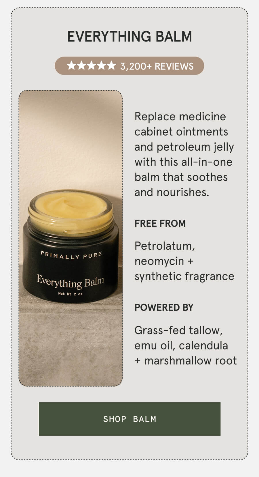 Everything Balm 3,200+ 5-STAR REVIEWS Replace medicine cabinet ointments and petroleum jelly with this all-in-one balm that soothes and nourishes. FREE FROM Petrolatum, neomycin + synthetic fragrance POWERED BY Grass-fed tallow, emu oil, calendula + marshmallow root [SHOP BALM]