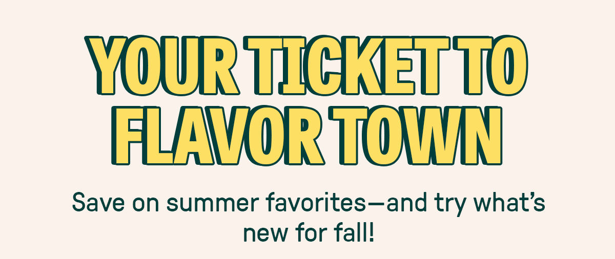 YOUR TICKET TO FLAVOR TOWN - Save on summer favorites - and try what's new for fall! 
