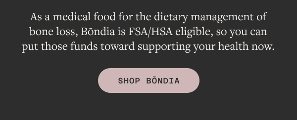 As a medical food for the dietary management of bone loss, Bōndia is FSA/HSA eligible, so you can put those funds toward supporting your health now.