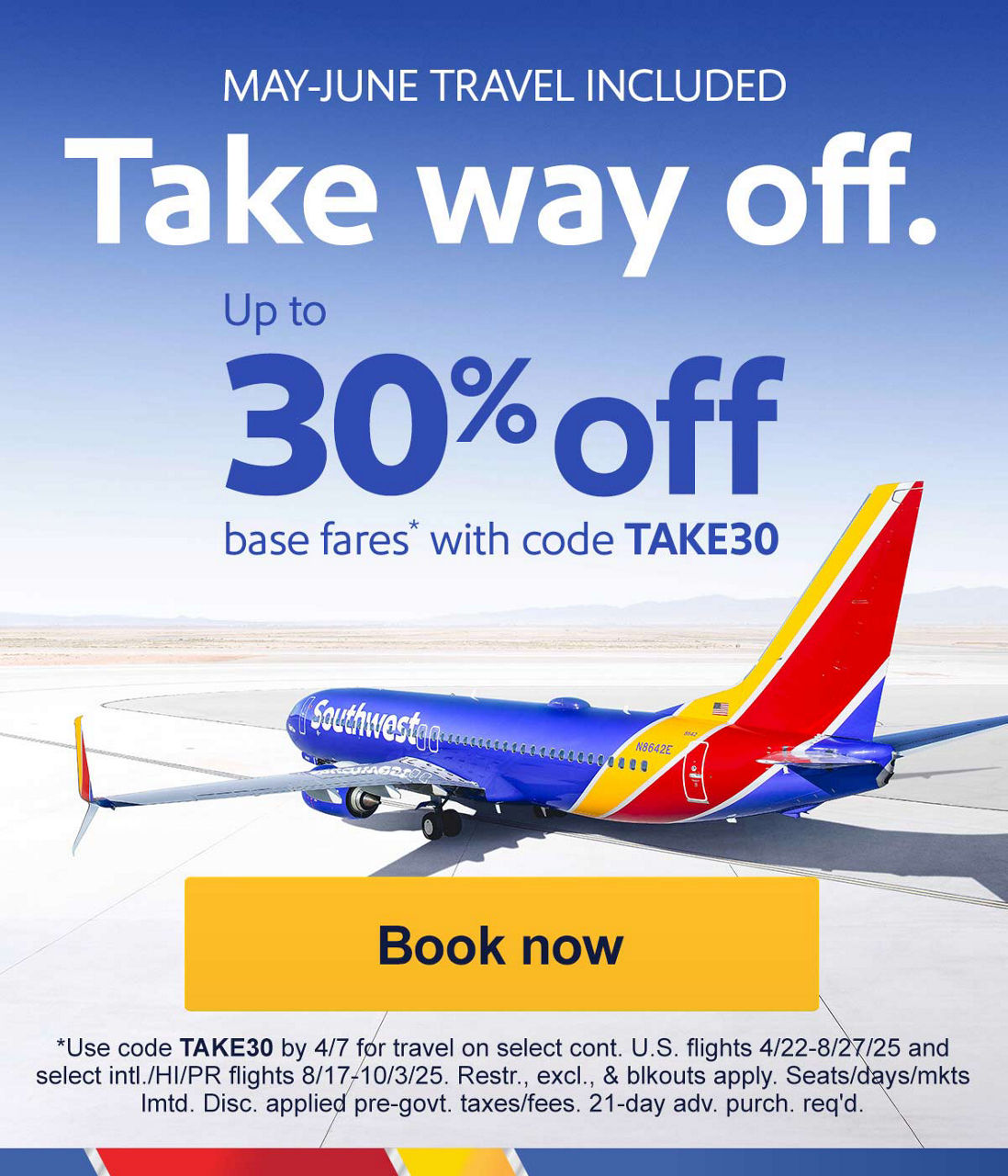 MAY-JUNE TRAVEL INCLUDED. Take way off. Up to 30% off base fares* with code TAKE30 [Book now] *Use code TAKE30 by 4/7 for travel on select cont. U.S. flights 4/22-8/27/25 and select intl./HI/PR flights 8/17-10/3/25. Restr., excl., & blkouts apply. Seats/days/mkts lmtd. Disc. applied pre-govt. taxes/fees.