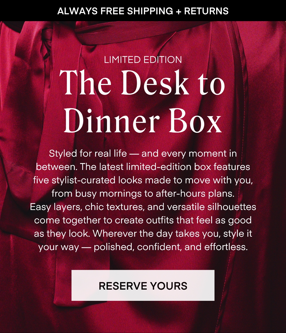 ALWAYS FREE SHIPPING + RETURNS
LIMITED EDITION
The Desk to Dinner Box
Styled for real life — and every moment in between. The latest limited-edition box features five stylist-curated looks made to move with you, from busy mornings to after-hours plans.
Easy layers, chic textures, and versatile silhouettes come together to create outfits that feel as good as they look. Wherever the day takes you, style it your way - polished, confident, and effortless.
RESERVE YOURS